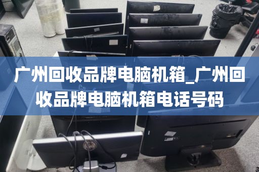 广州回收品牌电脑机箱_广州回收品牌电脑机箱电话号码