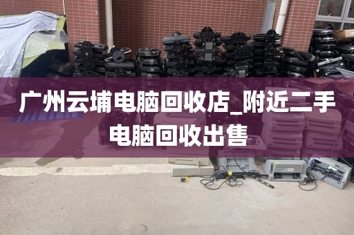 广州云埔电脑回收店_附近二手电脑回收出售