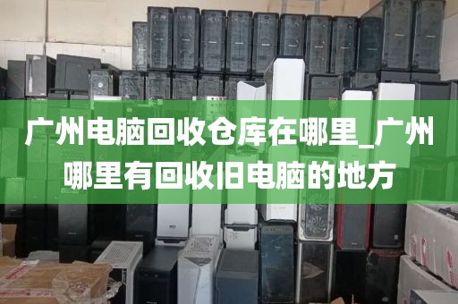 广州电脑回收仓库在哪里_广州哪里有回收旧电脑的地方