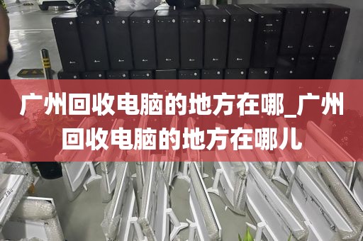 广州回收电脑的地方在哪_广州回收电脑的地方在哪儿