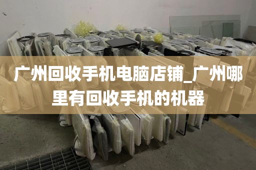 广州回收手机电脑店铺_广州哪里有回收手机的机器