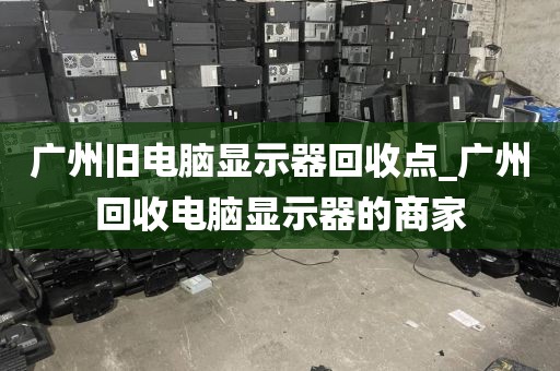 广州旧电脑显示器回收点_广州回收电脑显示器的商家