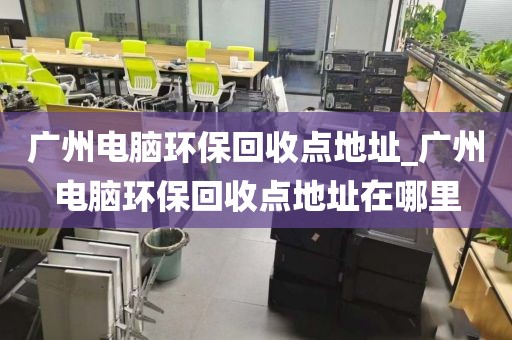 广州电脑环保回收点地址_广州电脑环保回收点地址在哪里