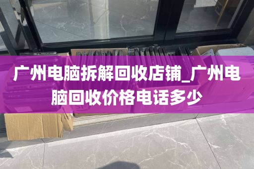 广州电脑拆解回收店铺_广州电脑回收价格电话多少