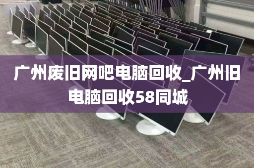 广州废旧网吧电脑回收_广州旧电脑回收58同城