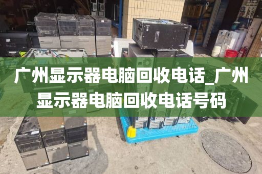 广州显示器电脑回收电话_广州显示器电脑回收电话号码