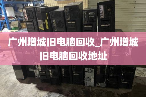 广州增城旧电脑回收_广州增城旧电脑回收地址