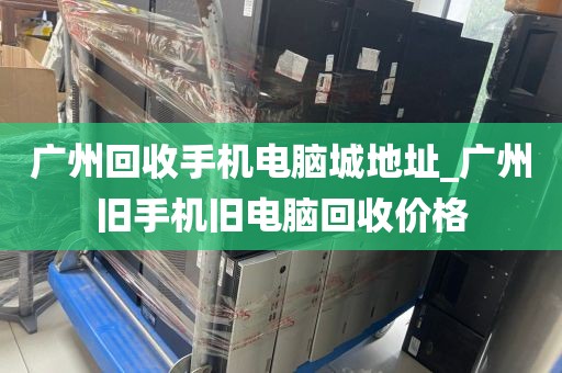 广州回收手机电脑城地址_广州旧手机旧电脑回收价格