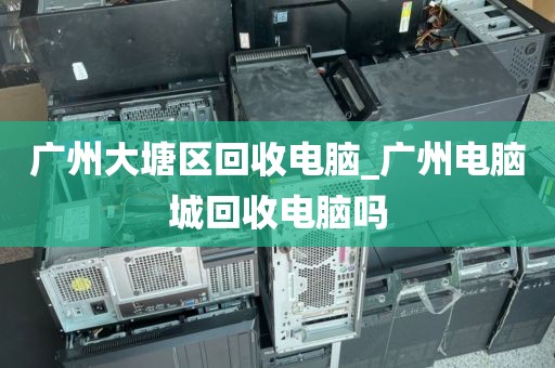 广州大塘区回收电脑_广州电脑城回收电脑吗