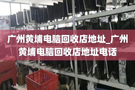 广州黄埔电脑回收店地址_广州黄埔电脑回收店地址电话